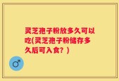 灵芝孢子粉放多久可以吃(灵芝孢子粉储存多久后可入食？)