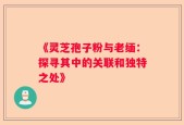 《灵芝孢子粉与老缅：探寻其中的关联和独特之处》