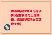 香港购买野生灵芝孢子粉(香港市民走上健康路，疯狂购买野生灵芝孢子粉)