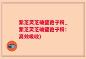 紫芝灵芝破壁孢子粉_紫芝灵芝破壁孢子粉：高效吸收)