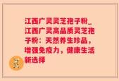 江西广灵灵芝孢子粉_江西广灵高品质灵芝孢子粉：天然养生珍品，增强免疫力，健康生活新选择
