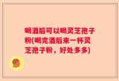 喝酒后可以喝灵芝孢子粉(喝完酒后来一杯灵芝孢子粉，好处多多)