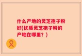 什么产地的灵芝孢子粉好(优质灵芝孢子粉的产地在哪里？)