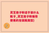 灵芝孢子粉适于装什么瓶子_灵芝孢子粉推荐使用的包装瓶类型)