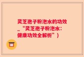 灵芝孢子粉泡水的功效_“灵芝孢子粉泡水：健康功效全解析”)