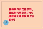 牡蛎粉与灵芝孢子粉_牡蛎粉与灵芝孢子粉：健康益处及食用方法全解析)
