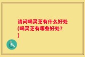 请问喝灵芝有什么好处(喝灵芝有哪些好处？)