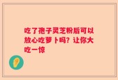 吃了孢子灵芝粉后可以放心吃萝卜吗？让你大吃一惊