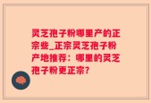 灵芝孢子粉哪里产的正宗些_正宗灵芝孢子粉产地推荐：哪里的灵芝孢子粉更正宗？