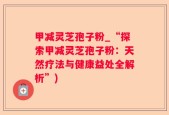 甲减灵芝孢子粉_“探索甲减灵芝孢子粉：天然疗法与健康益处全解析”)