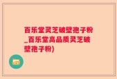百乐堂灵芝破壁孢子粉_百乐堂高品质灵芝破壁孢子粉)