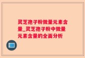 灵芝孢子粉微量元素含量_灵芝孢子粉中微量元素含量的全面分析