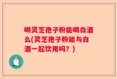 喝灵芝孢子粉能喝白酒么(灵芝孢子粉能与白酒一起饮用吗？)