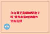 白山灵芝富硒破壁孢子粉 营养丰富的健康养生新选择