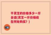 干灵芝的价格多少一斤合适(灵芝一斤价格应在何处购买？)