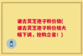 谦古灵芝孢子粉价格(谦古灵芝孢子粉价格大幅下调，抢购立省！)