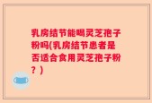 乳房结节能喝灵芝孢子粉吗(乳房结节患者是否适合食用灵芝孢子粉？)