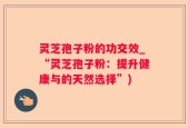 灵芝孢子粉的功交效_“灵芝孢子粉：提升健康与的天然选择”)