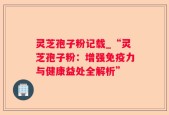 灵芝孢子粉记载_“灵芝孢子粉：增强免疫力与健康益处全解析”