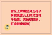 雷允上牌破壁灵芝孢子粉胶囊雷允上牌灵芝孢子胶囊：突破壁限制，打造健康盾牌)