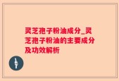 灵芝孢子粉油成分_灵芝孢子粉油的主要成分及功效解析