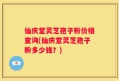 仙庆堂灵芝孢子粉价格查询(仙庆堂灵芝孢子粉多少钱？)