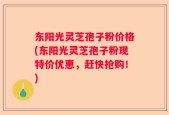 东阳光灵芝孢子粉价格(东阳光灵芝孢子粉现特价优惠，赶快抢购！)