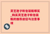 灵芝孢子粉包装瓶哪买_购买灵芝孢子粉包装瓶的推荐途径与注意事项