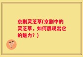 京剧灵芝草(京剧中的灵芝草，如何展现出它的魅力？)