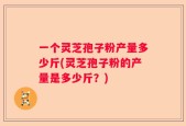 一个灵芝孢子粉产量多少斤(灵芝孢子粉的产量是多少斤？)
