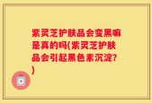 紫灵芝护肤品会变黑嘛是真的吗(紫灵芝护肤品会引起黑色素沉淀？)