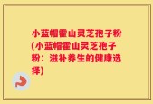 小蓝帽霍山灵芝孢子粉(小蓝帽霍山灵芝孢子粉：滋补养生的健康选择)