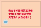 做完手术能喝灵芝汤嘛女性(手术后能否饮用灵芝汤？女性必看！)