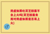 阴虚体质吃灵芝胶囊不会上火吗(灵芝胶囊食用对阴虚体质是否易上火)