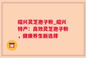 绍兴灵芝孢子粉_绍兴特产：高效灵芝孢子粉，健康养生新选择