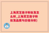 上海灵芝孢子粉批发怎么样_上海灵芝孢子粉批发品质与价格分析)
