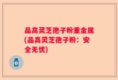 品高灵芝孢子粉重金属(品高灵芝孢子粉：安全无忧)