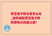 灵芝孢子粉太苦怎么吃_如何减轻灵芝孢子粉的苦味以改善口感？