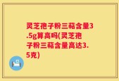 灵芝孢子粉三萜含量3.5g算高吗(灵芝孢子粉三萜含量高达3.5克)