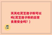 天天吃灵芝孢子粉可以吗(灵芝孢子粉的日常食用安全吗？)