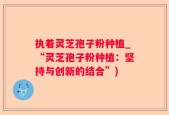 执着灵芝孢子粉种植_“灵芝孢子粉种植：坚持与创新的结合”)