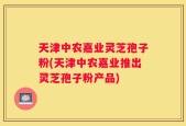 天津中农嘉业灵芝孢子粉(天津中农嘉业推出灵芝孢子粉产品)