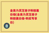 金奥力灵芝孢子粉胶囊价格(金奥力灵芝孢子粉胶囊价格-购买专享价)
