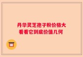 丹华灵芝孢子粉价格大 看看它到底价值几何