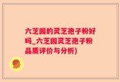 六芝园的灵芝孢子粉好吗_六芝园灵芝孢子粉品质评价与分析)