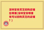 深圳宝安灵芝团购店铺在哪里(深圳宝安哪里有可以团购灵芝的店铺？)