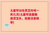 儿童可以吃灵芝片吗一天几次(儿童可适量服用灵芝片，但需注意频率)
