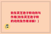 敖东灵芝孢子粉功效与作用(敖东灵芝孢子粉的功效及作用详解！)