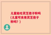 儿童能吃灵芝孢子粉吗(儿童可食用灵芝孢子粉吗？)