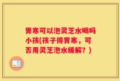 胃寒可以泡灵芝水喝吗小孩(孩子得胃寒，可否用灵芝泡水缓解？)